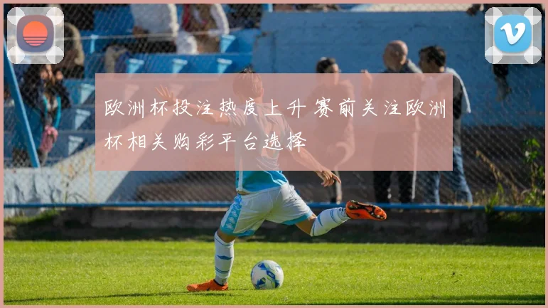 欧洲杯投注热度上升 赛前关注欧洲杯相关购彩平台选择