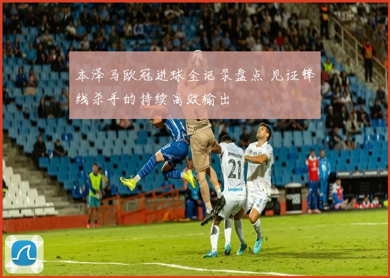 本泽马欧冠进球全记录盘点 见证锋线杀手的持续高效输出
