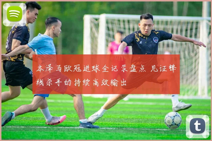 本泽马欧冠进球全记录盘点 见证锋线杀手的持续高效输出