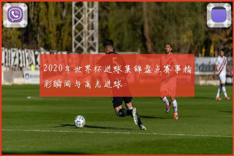 2020年世界杯进球集锦盘点赛事精彩瞬间与高光进球