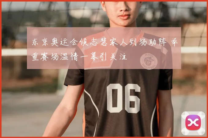 东京奥运会候志慧家人到场助阵 举重赛场温情一幕引关注