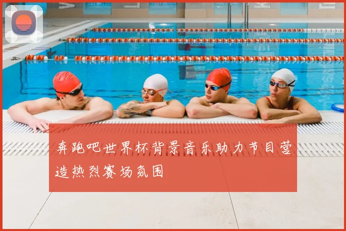 奔跑吧世界杯背景音乐助力节目营造热烈赛场氛围