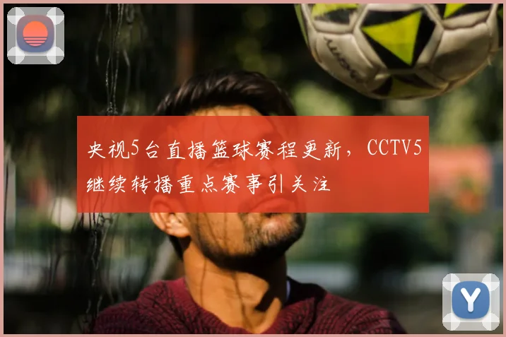 央视5台直播篮球赛程更新，CCTV5继续转播重点赛事引关注