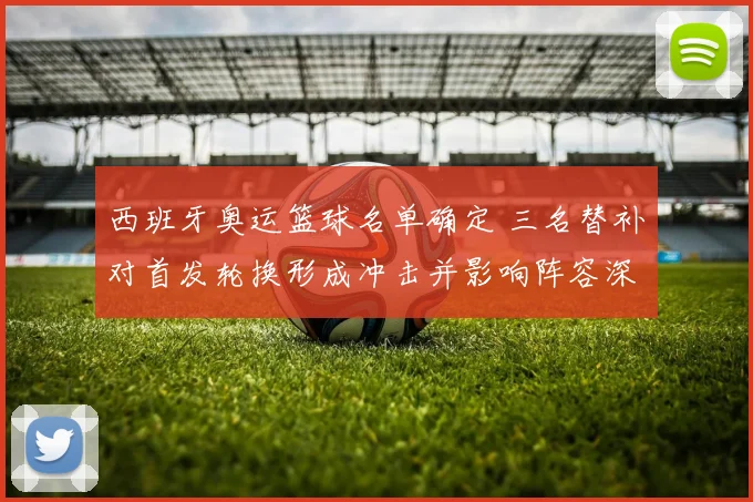 西班牙奥运篮球名单确定 三名替补对首发轮换形成冲击并影响阵容深度