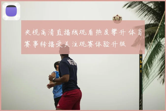 央视高清直播线观看热度攀升 体育赛事转播受关注观赛体验升级