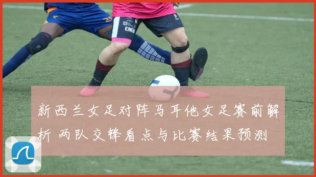 新西兰女足对阵马耳他女足赛前解析 两队交锋看点与比赛结果预测
