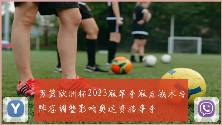 男篮欧洲杯2023冠军夺冠后战术与阵容调整影响奥运资格争夺