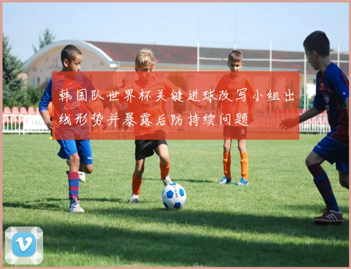 韩国队世界杯关键进球改写小组出线形势并暴露后防持续问题