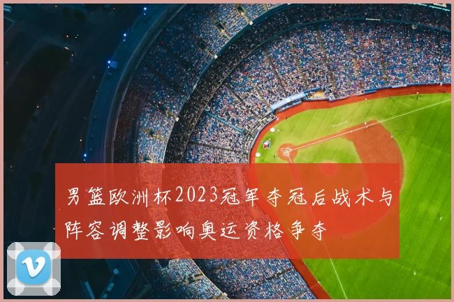 男篮欧洲杯2023冠军夺冠后战术与阵容调整影响奥运资格争夺