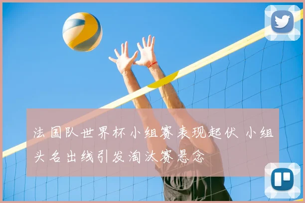 法国队世界杯小组赛表现起伏 小组头名出线引发淘汰赛悬念