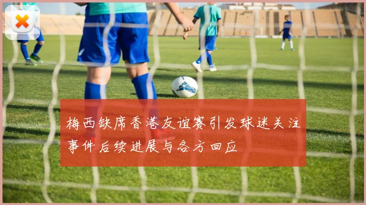 梅西缺席香港友谊赛引发球迷关注事件后续进展与各方回应