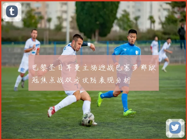 巴黎圣日耳曼主场迎战巴塞罗那欧冠焦点战双方攻防表现分析