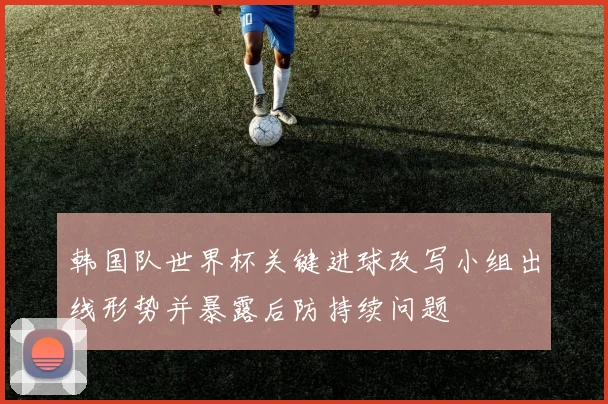 韩国队世界杯关键进球改写小组出线形势并暴露后防持续问题
