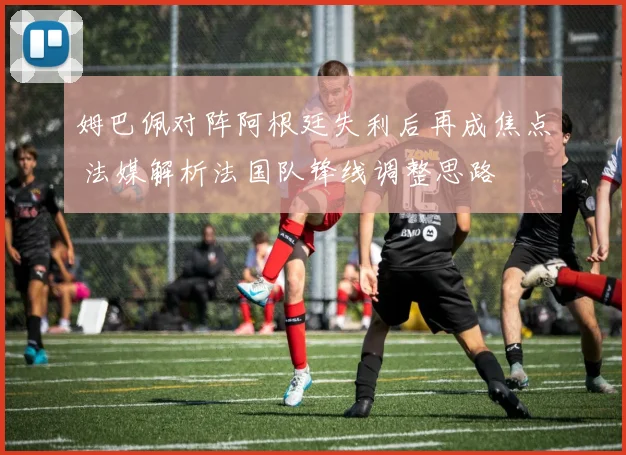 姆巴佩对阵阿根廷失利后再成焦点 法媒解析法国队锋线调整思路