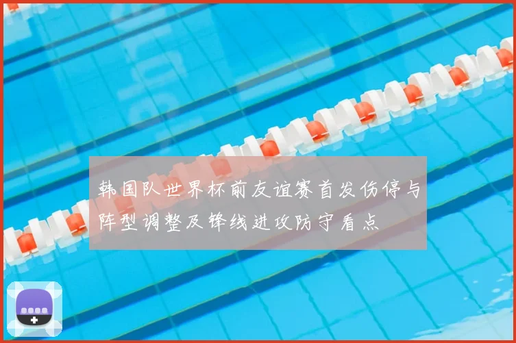 韩国队世界杯前友谊赛首发伤停与阵型调整及锋线进攻防守看点