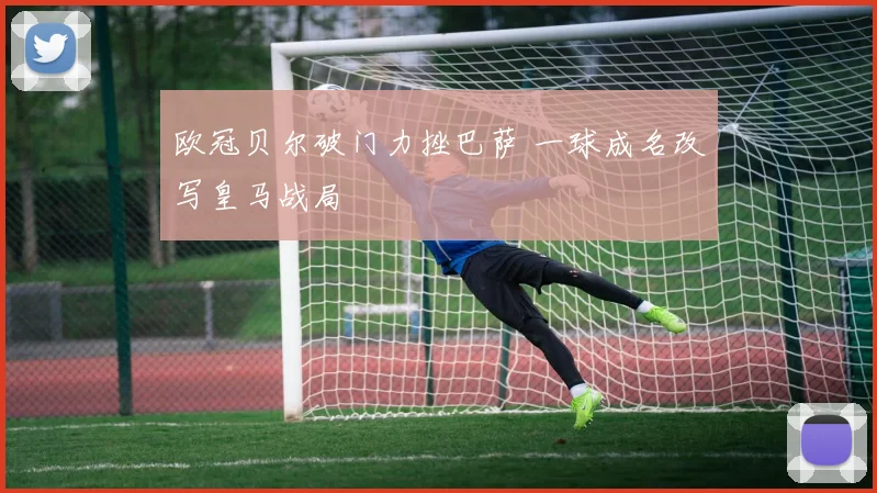 欧冠贝尔破门力挫巴萨 一球成名改写皇马战局