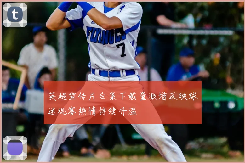 英超宣传片合集下载量激增反映球迷观赛热情持续升温