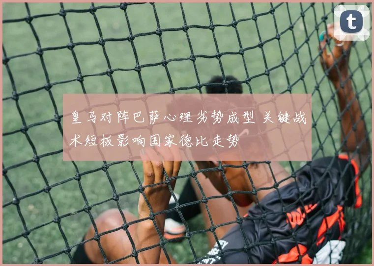 皇马对阵巴萨心理劣势成型 关键战术短板影响国家德比走势