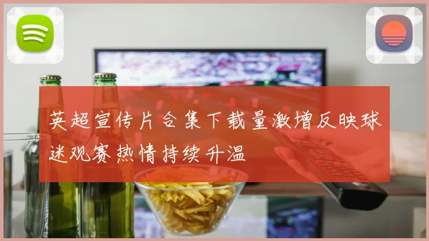 英超宣传片合集下载量激增反映球迷观赛热情持续升温