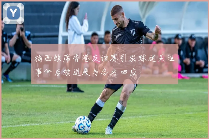 梅西缺席香港友谊赛引发球迷关注事件后续进展与各方回应