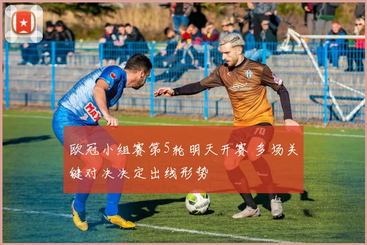 欧冠小组赛第5轮明天开赛 多场关键对决决定出线形势