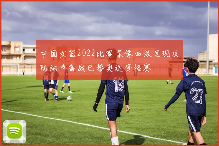 中国女篮2022比赛录像回放呈现攻防细节备战巴黎奥运资格赛