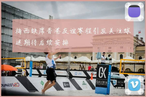 梅西缺席香港友谊赛程引发关注球迷期待后续安排