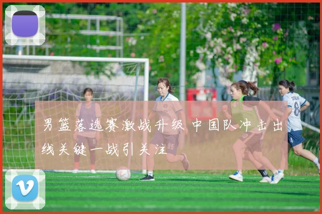 男篮落选赛激战升级 中国队冲击出线关键一战引关注