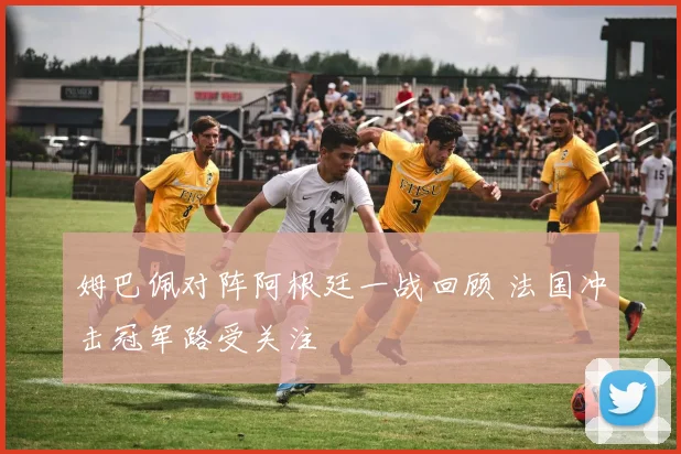 姆巴佩对阵阿根廷一战回顾 法国冲击冠军路受关注