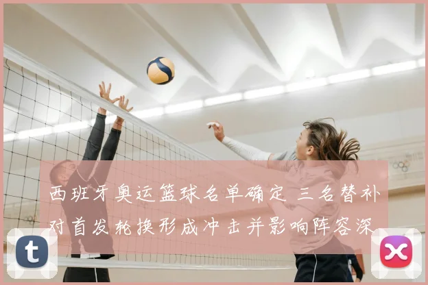 西班牙奥运篮球名单确定 三名替补对首发轮换形成冲击并影响阵容深度